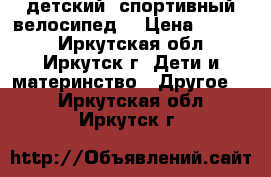 детский  спортивный велосипед  › Цена ­ 4 500 - Иркутская обл., Иркутск г. Дети и материнство » Другое   . Иркутская обл.,Иркутск г.